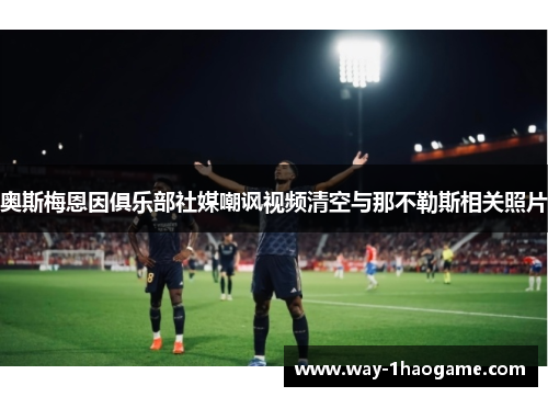 奥斯梅恩因俱乐部社媒嘲讽视频清空与那不勒斯相关照片
