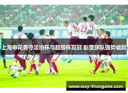上海申花勇夺足协杯与超级杯双冠 彰显球队强势崛起
